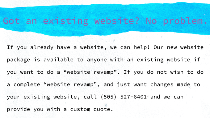 If you already have a website, we can help. Our new website package is also available to anyone with an existing website if you want to do a website revamp. If you do not wish to do a full revamp and just want changes made to your existing website, call us for a custom quote. 