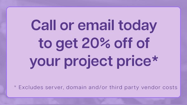 Call or email today to get 20 percent off of your project price. Excludes server, domain, and or third party vendor costs.