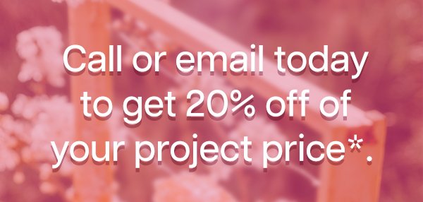 Call or email today to get 20 percent off of your project price.